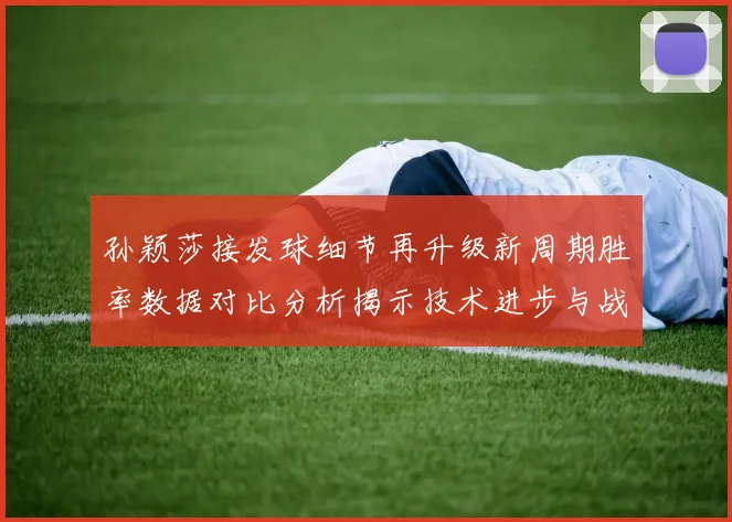 孙颖莎接发球细节再升级新周期胜率数据对比分析揭示技术进步与战术变化