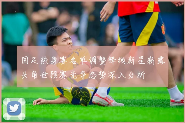 国足热身赛名单调整锋线新星崭露头角世预赛竞争态势深入分析